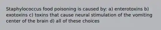 Staphylococcus food poisoning is caused by: a) enterotoxins b) exotoxins c) toxins that cause neural stimulation of the vomiting center of the brain d) all of these choices