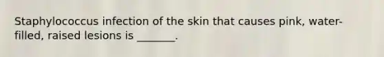 Staphylococcus infection of the skin that causes pink, water-filled, raised lesions is _______.