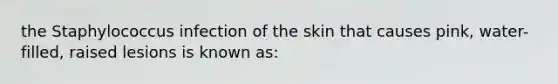 the Staphylococcus infection of the skin that causes pink, water-filled, raised lesions is known as: