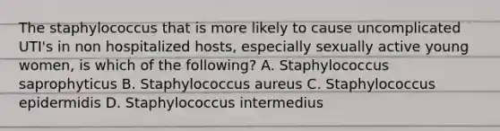 The staphylococcus that is more likely to cause uncomplicated UTI's in non hospitalized hosts, especially sexually active young women, is which of the following? A. Staphylococcus saprophyticus B. Staphylococcus aureus C. Staphylococcus epidermidis D. Staphylococcus intermedius