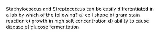 Staphylococcus and Streptococcus can be easily differentiated in a lab by which of the following? a) cell shape b) gram stain reaction c) growth in high salt concentration d) ability to cause disease e) glucose fermentation