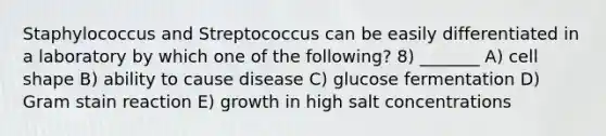 Staphylococcus and Streptococcus can be easily differentiated in a laboratory by which one of the following? 8) _______ A) cell shape B) ability to cause disease C) glucose fermentation D) Gram stain reaction E) growth in high salt concentrations