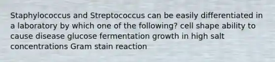 Staphylococcus and Streptococcus can be easily differentiated in a laboratory by which one of the following? cell shape ability to cause disease glucose fermentation growth in high salt concentrations Gram stain reaction