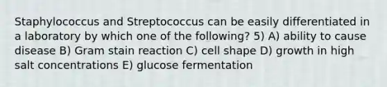 Staphylococcus and Streptococcus can be easily differentiated in a laboratory by which one of the following? 5) A) ability to cause disease B) Gram stain reaction C) cell shape D) growth in high salt concentrations E) glucose fermentation