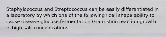 Staphylococcus and Streptococcus can be easily differentiated in a laboratory by which one of the following? cell shape ability to cause disease glucose fermentation Gram stain reaction growth in high salt concentrations