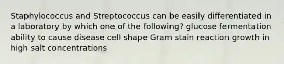 Staphylococcus and Streptococcus can be easily differentiated in a laboratory by which one of the following? glucose fermentation ability to cause disease cell shape Gram stain reaction growth in high salt concentrations