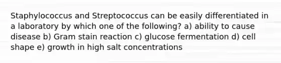 Staphylococcus and Streptococcus can be easily differentiated in a laboratory by which one of the following? a) ability to cause disease b) Gram stain reaction c) glucose fermentation d) cell shape e) growth in high salt concentrations