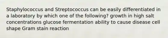 Staphylococcus and Streptococcus can be easily differentiated in a laboratory by which one of the following? growth in high salt concentrations glucose fermentation ability to cause disease cell shape Gram stain reaction