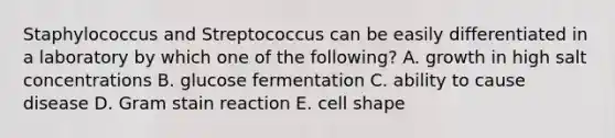 Staphylococcus and Streptococcus can be easily differentiated in a laboratory by which one of the following? A. growth in high salt concentrations B. glucose fermentation C. ability to cause disease D. Gram stain reaction E. cell shape