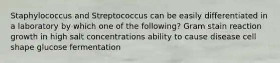 Staphylococcus and Streptococcus can be easily differentiated in a laboratory by which one of the following? Gram stain reaction growth in high salt concentrations ability to cause disease cell shape glucose fermentation