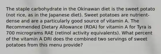 The staple carbohydrate in the Okinawan diet is the sweet potato (not rice, as in the Japanese diet). Sweet potatoes are nutrient-dense and are a particularly good source of vitamin A. The Recommended Dietary Allowance (RDA) for vitamin A for Tyra is 700 micrograms RAE (retinol activity equivalents). What percent of the vitamin A DRI does the combined two servings of sweet potatoes from this menu provide?