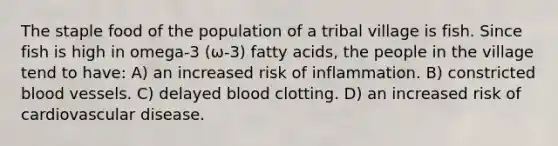 The staple food of the population of a tribal village is fish. Since fish is high in omega-3 (ω-3) fatty acids, the people in the village tend to have: A) an increased risk of inflammation. B) constricted blood vessels. C) delayed blood clotting. D) an increased risk of cardiovascular disease.