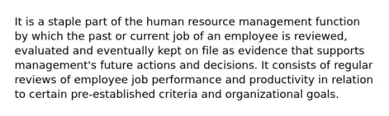 It is a staple part of the human resource management function by which the past or current job of an employee is reviewed, evaluated and eventually kept on file as evidence that supports management's future actions and decisions. It consists of regular reviews of employee job performance and productivity in relation to certain pre-established criteria and organizational goals.