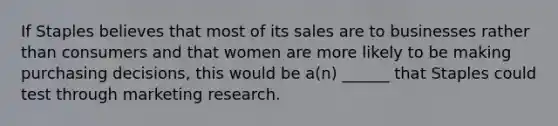 If Staples believes that most of its sales are to businesses rather than consumers and that women are more likely to be making purchasing decisions, this would be a(n) ______ that Staples could test through marketing research.