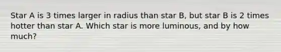 Star A is 3 times larger in radius than star B, but star B is 2 times hotter than star A. Which star is more luminous, and by how much?