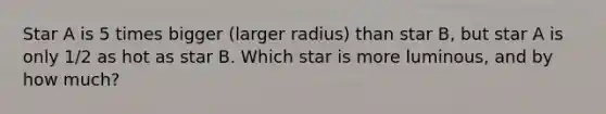 Star A is 5 times bigger (larger radius) than star B, but star A is only 1/2 as hot as star B. Which star is more luminous, and by how much?