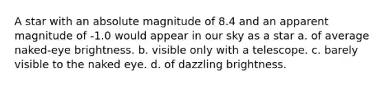 A star with an absolute magnitude of 8.4 and an apparent magnitude of -1.0 would appear in our sky as a star a. of average naked-eye brightness. b. visible only with a telescope. c. barely visible to the naked eye. d. of dazzling brightness.