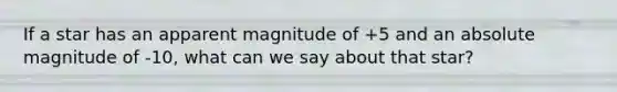 If a star has an apparent magnitude of +5 and an absolute magnitude of -10, what can we say about that star?