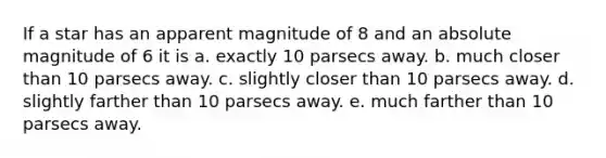 If a star has an apparent magnitude of 8 and an absolute magnitude of 6 it is a. exactly 10 parsecs away. b. much closer than 10 parsecs away. c. slightly closer than 10 parsecs away. d. slightly farther than 10 parsecs away. e. much farther than 10 parsecs away.