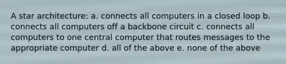 A star architecture: a. connects all computers in a closed loop b. connects all computers off a backbone circuit c. connects all computers to one central computer that routes messages to the appropriate computer d. all of the above e. none of the above