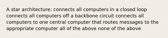 A star architecture: connects all computers in a closed loop connects all computers off a backbone circuit connects all computers to one central computer that routes messages to the appropriate computer all of the above none of the above