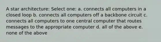 A star architecture: Select one: a. connects all computers in a closed loop b. connects all computers off a backbone circuit c. connects all computers to one central computer that routes messages to the appropriate computer d. all of the above e. none of the above