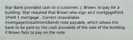 Star Bank provided cash to a customer, J. Brown, to pay for a building. Star required that Brown also sign a(n) mortgageField 1Field 1 mortgage , Correct Unavailable (mortgage/installment/bond) note payable, which allows the bank to be paid by the cash proceeds of the sale of the building if Brown fails to pay on the note.