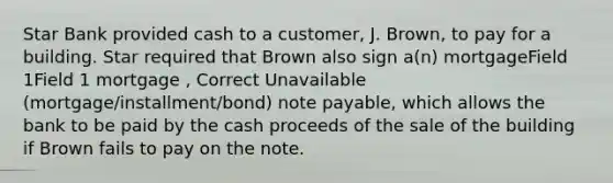 Star Bank provided cash to a customer, J. Brown, to pay for a building. Star required that Brown also sign a(n) mortgageField 1Field 1 mortgage , Correct Unavailable (mortgage/installment/bond) note payable, which allows the bank to be paid by the cash proceeds of the sale of the building if Brown fails to pay on the note.