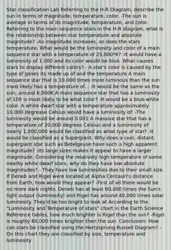 Star classification Lab Referring to the H-R Diagram, describe the sun in terms of magnitude, temperature, color. -The sun is average in terms of its magnitude, temperature, and color. Referring to the main sequence stars in the H-R diagram, what is the relationship between star temperature and absolute magnitude? -As magnitude increases, so does the stars temperature. What would be the luminosity and color of a main sequence star with a temperature of 25,000*K? -It would have a luminosity of 1,000 and its color would be blue. What causes stars to display different colors? - A star's color is caused by the type of gases its made up of and the temperature A main sequence star that is 10,000 times more luminous than the sun most likely has a temperature of... -It would be the same as the sun; around 6,000K A main sequence star that has a luminosity of 100 is most likely to be what color? -It would be a blue-white color. A white dwarf star with a temperature approximately 10,000 degrease Celsius would have a luminosity of: -The luminosity would be around 0.001 A massive star that has a temperature of 20,000 degrees Celsius and a luminosity of nearly 1,000,000 would be classified as what type of star? -It would be classified as a Supergiant. Why does a cool, distant, supergiant star such as Betelgeuse have such a high apparent magnitude? -Its large sizes makes it appear to have a larger magnitude. Considering the relatively high temperature of some nearby white dwarf stars, why do they have low absolute magnitudes? - They have low luminosities due to their small size. If Deneb and Rigel were located at Alpha Centauri's distance from Earth, how would they appear? -First of all there would be no more dark nights. Deneb has at least 60,000 times the Sun's light output (luminosity) and Rigel has around 40,000 times solar luminosity. They'd be too bright to look at According to the "Luminosity and Temperature of stars" chart in the Earth Science Reference tables, how much brighter is Rigel than the sun? -Rigel is roughly 60,000 times brighter then the sun. Conclusion: How can stars be classified using the Hertzsprung-Russell Diagram? -On this chart they are classified by size, temperature and luminosity