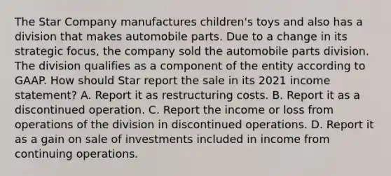 The Star Company manufactures children's toys and also has a division that makes automobile parts. Due to a change in its strategic focus, the company sold the automobile parts division. The division qualifies as a component of the entity according to GAAP. How should Star report the sale in its 2021 income statement? A. Report it as restructuring costs. B. Report it as a discontinued operation. C. Report the income or loss from operations of the division in discontinued operations. D. Report it as a gain on sale of investments included in income from continuing operations.