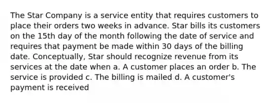 The Star Company is a service entity that requires customers to place their orders two weeks in advance. Star bills its customers on the 15th day of the month following the date of service and requires that payment be made within 30 days of the billing date. Conceptually, Star should recognize revenue from its services at the date when a. A customer places an order b. The service is provided c. The billing is mailed d. A customer's payment is received