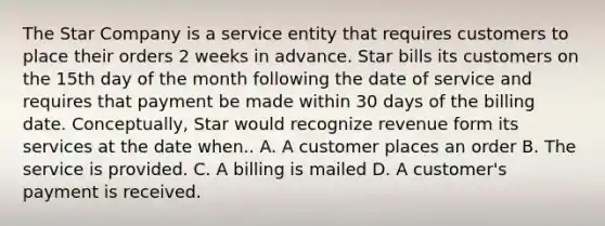 The Star Company is a service entity that requires customers to place their orders 2 weeks in advance. Star bills its customers on the 15th day of the month following the date of service and requires that payment be made within 30 days of the billing date. Conceptually, Star would recognize revenue form its services at the date when.. A. A customer places an order B. The service is provided. C. A billing is mailed D. A customer's payment is received.