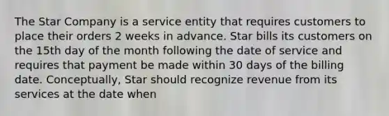 The Star Company is a service entity that requires customers to place their orders 2 weeks in advance. Star bills its customers on the 15th day of the month following the date of service and requires that payment be made within 30 days of the billing date. Conceptually, Star should recognize revenue from its services at the date when