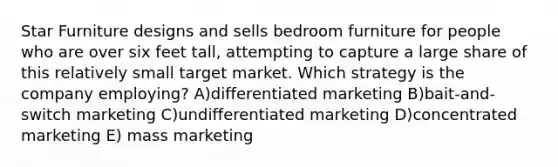 Star Furniture designs and sells bedroom furniture for people who are over six feet tall, attempting to capture a large share of this relatively small target market. Which strategy is the company employing? A)differentiated marketing B)bait-and-switch marketing C)undifferentiated marketing D)concentrated marketing E) mass marketing