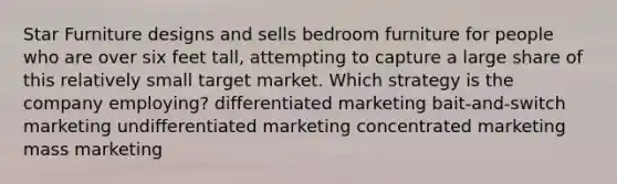 Star Furniture designs and sells bedroom furniture for people who are over six feet tall, attempting to capture a large share of this relatively small target market. Which strategy is the company employing? differentiated marketing bait-and-switch marketing undifferentiated marketing concentrated marketing mass marketing