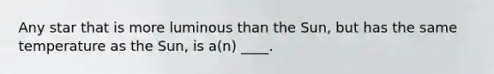 Any star that is more luminous than the Sun, but has the same temperature as the Sun, is a(n) ____.