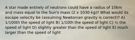 A star made entirely of neutrons could have a radius of 10km and mass equal to the Sun's mass (2 x 1030 kg)? What would its escape velocity be (assuming Newtonian gravity is correct)? A) 1/100th the speed of light B) 1/10th the speed of light C) ½ the speed of light D) slightly greater than the speed of light E) much larger than the speed of light