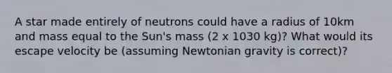 A star made entirely of neutrons could have a radius of 10km and mass equal to the Sun's mass (2 x 1030 kg)? What would its escape velocity be (assuming Newtonian gravity is correct)?