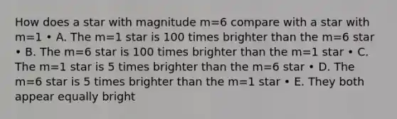 How does a star with magnitude m=6 compare with a star with m=1 • A. The m=1 star is 100 times brighter than the m=6 star • B. The m=6 star is 100 times brighter than the m=1 star • C. The m=1 star is 5 times brighter than the m=6 star • D. The m=6 star is 5 times brighter than the m=1 star • E. They both appear equally bright