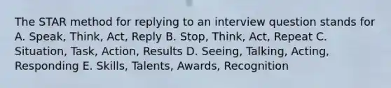 The STAR method for replying to an interview question stands for A. Speak, Think, Act, Reply B. Stop, Think, Act, Repeat C. Situation, Task, Action, Results D. Seeing, Talking, Acting, Responding E. Skills, Talents, Awards, Recognition