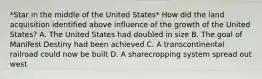 *Star in the middle of the United States* How did the land acquisition identified above influence of the growth of the United States? A. The United States had doubled in size B. The goal of Manifest Destiny had been achieved C. A transcontinental railroad could now be built D. A sharecropping system spread out west