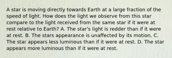 A star is moving directly towards Earth at a large fraction of the speed of light. How does the light we observe from this star compare to the light received from the same star if it were at rest relative to Earth? A. The star's light is redder than if it were at rest. B. The stars appearance is unaffected by its motion. C. The star appears less luminous than if it were at rest. D. The star appears more luminous than if it were at rest.