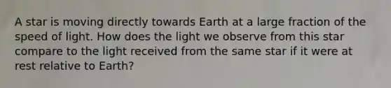 A star is moving directly towards Earth at a large fraction of the speed of light. How does the light we observe from this star compare to the light received from the same star if it were at rest relative to Earth?