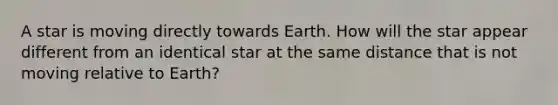 A star is moving directly towards Earth. How will the star appear different from an identical star at the same distance that is not moving relative to Earth?