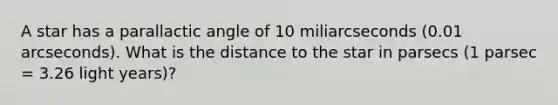 A star has a parallactic angle of 10 miliarcseconds (0.01 arcseconds). What is the distance to the star in parsecs (1 parsec = 3.26 light years)?