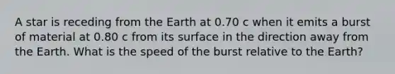 A star is receding from the Earth at 0.70 c when it emits a burst of material at 0.80 c from its surface in the direction away from the Earth. What is the speed of the burst relative to the Earth?