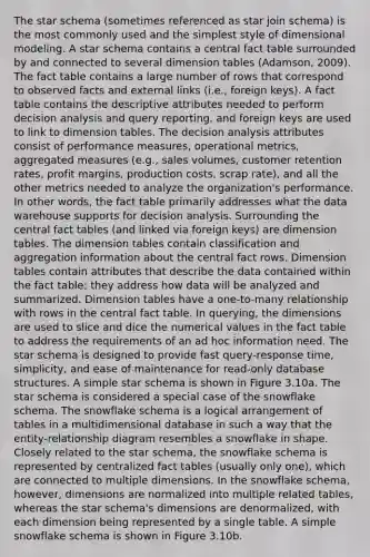 The star schema (sometimes referenced as star join schema) is the most commonly used and the simplest style of dimensional modeling. A star schema contains a central fact table surrounded by and connected to several dimension tables (Adamson, 2009). The fact table contains a large number of rows that correspond to observed facts and external links (i.e., foreign keys). A fact table contains the descriptive attributes needed to perform decision analysis and query reporting, and foreign keys are used to link to dimension tables. The decision analysis attributes consist of performance measures, operational metrics, aggregated measures (e.g., sales volumes, customer retention rates, profit margins, production costs, scrap rate), and all the other metrics needed to analyze the organization's performance. In other words, the fact table primarily addresses what the data warehouse supports for decision analysis. Surrounding the central fact tables (and linked via foreign keys) are dimension tables. The dimension tables contain classification and aggregation information about the central fact rows. Dimension tables contain attributes that describe the data contained within the fact table; they address how data will be analyzed and summarized. Dimension tables have a one-to-many relationship with rows in the central fact table. In querying, the dimensions are used to slice and dice the numerical values in the fact table to address the requirements of an ad hoc information need. The star schema is designed to provide fast query-response time, simplicity, and ease of maintenance for read-only database structures. A simple star schema is shown in Figure 3.10a. The star schema is considered a special case of the snowflake schema. The snowflake schema is a logical arrangement of tables in a multidimensional database in such a way that the entity-relationship diagram resembles a snowflake in shape. Closely related to the star schema, the snowflake schema is represented by centralized fact tables (usually only one), which are connected to multiple dimensions. In the snowflake schema, however, dimensions are normalized into multiple related tables, whereas the star schema's dimensions are denormalized, with each dimension being represented by a single table. A simple snowflake schema is shown in Figure 3.10b.