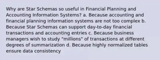 Why are Star Schemas so useful in Financial Planning and Accounting Information Systems? a. Because accounting and financial planning information systems are not too complex b. Because Star Schemas can support day-to-day financial transactions and accounting entries c. Because business managers wish to study "millions" of transactions at different degrees of summarization d. Because highly normalized tables ensure data consistency