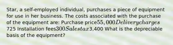 Star, a self-employed individual, purchases a piece of equipment for use in her business. The costs associated with the purchase of the equipment are: Purchase price55,000 Delivery charges725 Installation fees300 Sales tax3,400 What is the depreciable basis of the equipment?