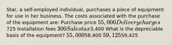 Star, a self-employed individual, purchases a piece of equipment for use in her business. The costs associated with the purchase of the equipment are: Purchase price 55,000 Delivery charges725 Installation fees 300 Sales tax3,400 What is the depreciable basis of the equipment? 55,00058,400 59,12559,425